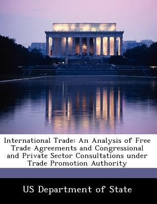 International Trade: An Analysis of Free Trade Agreements and Congressional and Private Sector Consultations Under Trade Promotion Authorit by Us Department of State