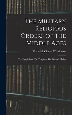 The Military Religious Orders of the Middle Ages: The Hospitallers, The Templars, The Teutonic Knigh by Woodhouse, Frederick Charles