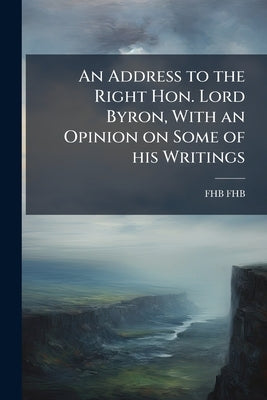 An Address to the Right Hon. Lord Byron, With an Opinion on Some of his Writings by Fhb, Fhb