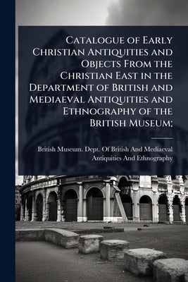 Catalogue of Early Christian Antiquities and Objects From the Christian East in the Department of British and Mediaeval Antiquities and Ethnography of by British Museum Dept of British and