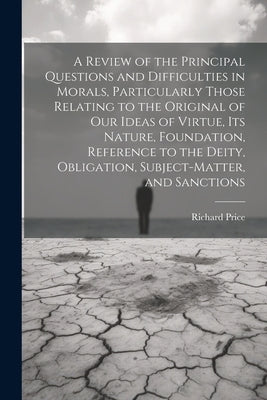 A Review of the Principal Questions and Difficulties in Morals, Particularly Those Relating to the Original of our Ideas of Virtue, its Nature, Founda by Price, Richard
