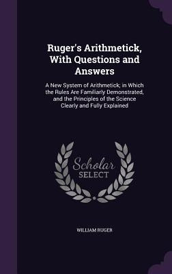 Ruger's Arithmetick, With Questions and Answers: A New System of Arithmetick; in Which the Rules Are Familiarly Demonstrated, and the Principles of th by Ruger, William