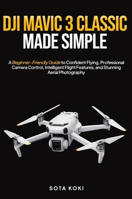 Dji Mavic 3 Classic Made Simple: A Beginner-Friendly Guide to Confident Flying, Professional Camera Control, Intelligent Flight Features, and Stunning by Koki, Sota
