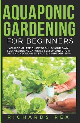 Aquaponic Gardening for Beginners: Your Complete Guide to Build Your Own Sustainable Aquaponics System and Grow Organic Vegetables, Fruits, Herbs and by Rex, Richards