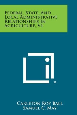 Federal, State, and Local Administrative Relationships in Agriculture, V1 by Ball, Carleton Roy