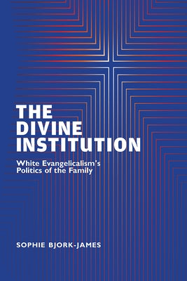 The Divine Institution: White Evangelicalism's Politics of the Family by Bjork-James, Sophie