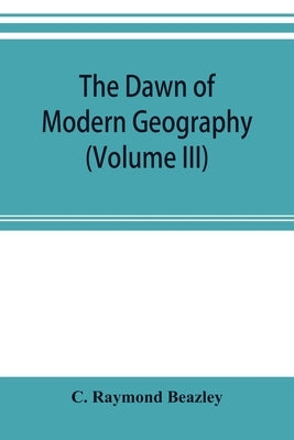 The dawn of modern geography (Volume III) A history of exploration and geographical science from the Middle of the Thirteenth to the early years of th by Raymond Beazley, C.