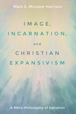 Image, Incarnation, and Christian Expansivism: A Meta-Philosophy of Salvation by McLeod-Harrison, Mark S.