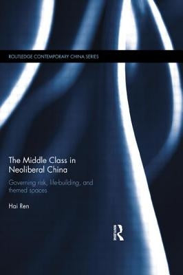 The Middle Class in Neoliberal China: Governing Risk, Life-Building, and Themed Spaces by Ren, Hai