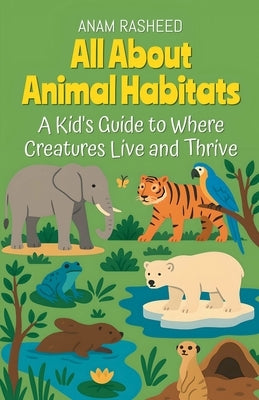 All About Animal Habitats: A Kid's Guide to Where Creatures Live and Thrive by Rasheed, Anam