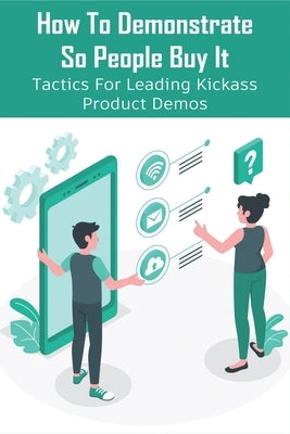How To Demonstrate So People Buy It: Tactics For Leading Kickass Product Demos: Persuasive Selling Techniques by MacInnes, Aaron