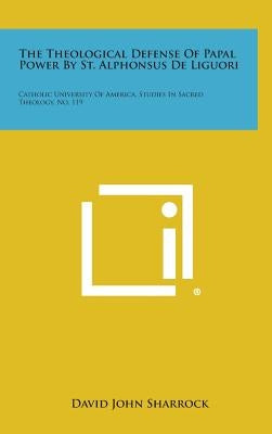 The Theological Defense of Papal Power by St. Alphonsus de Liguori: Catholic University of America, Studies in Sacred Theology, No. 119 by Sharrock, David John