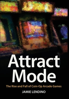 Attract Mode: The Rise and Fall of Coin-Op Arcade Games by Lendino, Jamie