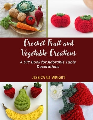 Crochet Fruit and Vegetable Creations: A DIY Book for Adorable Table Decorations by Wright, Jessica Uj