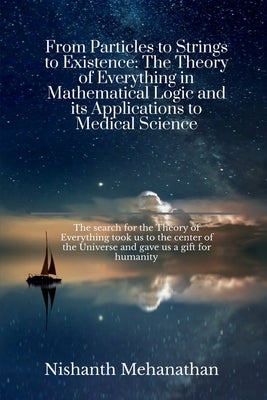 From Particles to Strings to Existence: The Theory of Everything in Mathematical Logic and its Applications to Medical Science: The search for the The by Nishanth Mehanathan