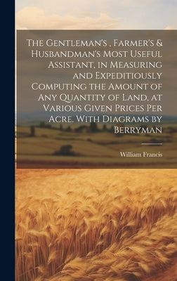 The Gentleman's, Farmer's & Husbandman's Most Useful Assistant, in Measuring and Expeditiously Computing the Amount of Any Quantity of Land, at Variou by Francis, William