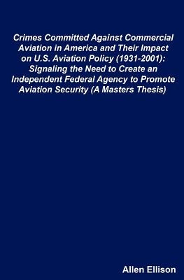 Crimes Committed Against Commercial Aviation in America and Their Impact on U.S. Aviation Policy (1931-2001): Signaling the Need to Create an Independ by Ellison, Allen