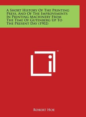 A Short History Of The Printing Press, And Of The Improvements In Printing Machinery From The Time Of Gutenberg Up To The Present Day (1902) by Hoe, Robert