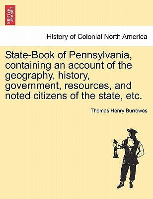 State-Book of Pennsylvania, Containing an Account of the Geography, History, Government, Resources, and Noted Citizens of the State, Etc. by Burrowes, Thomas Henry