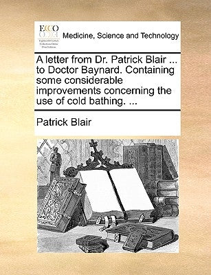 A Letter from Dr. Patrick Blair ... to Doctor Baynard. Containing Some Considerable Improvements Concerning the Use of Cold Bathing. ... by Blair, Patrick