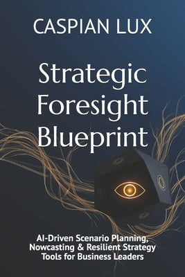 Strategic Foresight Blueprint: AI-Driven Scenario Planning, Nowcasting & Resilient Strategy Tools for Business Leaders by Lux, Caspian