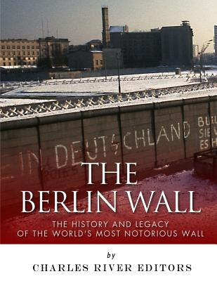 The Berlin Wall: The History and Legacy of the World's Most Notorious Wall by Charles River Editors