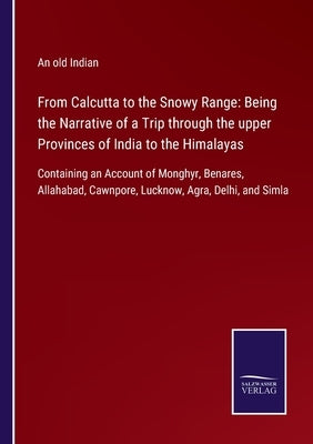 From Calcutta to the Snowy Range: Being the Narrative of a Trip through the upper Provinces of India to the Himalayas: Containing an Account of Monghy by An Old Indian