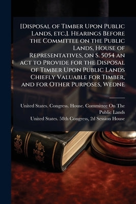 [Disposal of Timber Upon Public Lands, etc, ]. Hearings Before the Committee on the Public Lands, House of Representatives, on S. 5054 an act to Provi by United States Congress House Committe