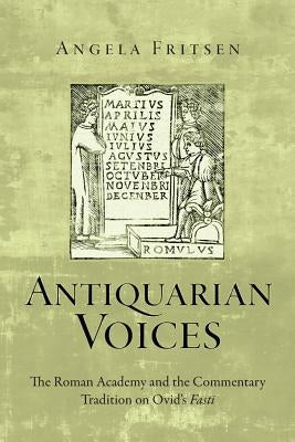 Antiquarian Voices: The Roman Academy and the Commentary Tradition on Ovid's Fasti by Fritsen, Angela