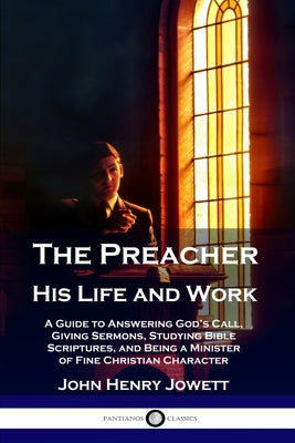 The Preacher, His Life and Work: A Guide to Answering God's Call, Giving Sermons, Studying Bible Scriptures, and Being a Minister of Fine Christian Ch by Jowett, John Henry