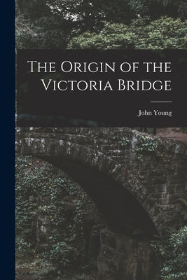 The Origin of the Victoria Bridge [microform] by Young, John 1811-1878