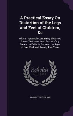A Practical Essay On Distortion of the Legs and Feet of Children, &c: With an Appendix Containing Sixty-Two Cases That Have Been Successfully Treated by Sheldrake, Timothy