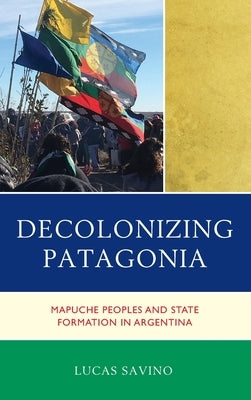 Decolonizing Patagonia: Mapuche Peoples and State Formation in Argentina by Savino, Lucas