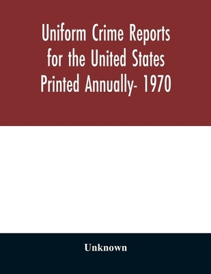 Uniform Crime Reports for the United States Printed Annually- 1970 by Unknown
