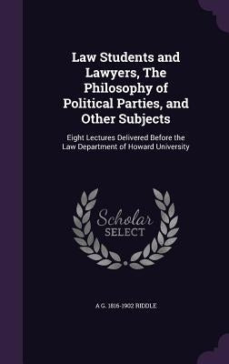 Law Students and Lawyers, The Philosophy of Political Parties, and Other Subjects: Eight Lectures Delivered Before the Law Department of Howard Univer by Riddle, A. G. 1816-1902