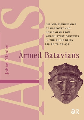 Armed Batavians: Use and Significance of Weaponry and Horse Gear from Non-Military Contexts in the Rhine Delta (50 BC to AD 450) by Nicolay, Johan