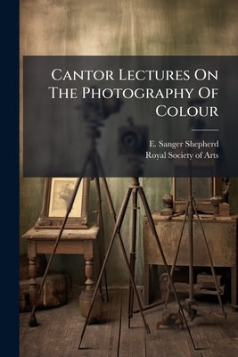 Cantor Lectures On The Photography Of Colour: Delivered Before The Society Of Arts, March 5, 12, 19, 26, 1900 by Shepherd, E. Sanger