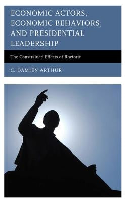 Economic Actors, Economic Behaviors, and Presidential Leadership: The Constrained Effects of Rhetoric by Arthur, C. Damien