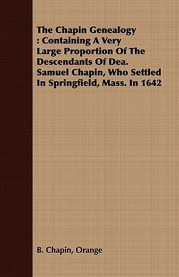 The Chapin Genealogy: Containing a Very Large Proportion of the Descendants of Dea. Samuel Chapin, Who Settled in Springfield, Mass. in 1642 by Chapin, Orange B.