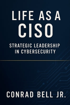 Life as a CISO: Strategic Leadership in Cybersecurity: Aligning Security Initiatives with Business Goals by Bell, Conrad, Jr.