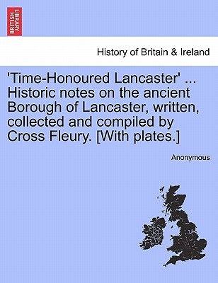 'Time-Honoured Lancaster' ... Historic notes on the ancient Borough of Lancaster, written, collected and compiled by Cross Fleury. [With plates.] by Anonymous