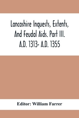 Lancashire Inquests, Extents, And Feudal Aids. Part Iii. A.D. 1313- A.D. 1355 by Farrer, William