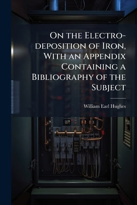 On the Electro-deposition of Iron, With an Appendix Containing a Bibliography of the Subject by Hughes, William Earl