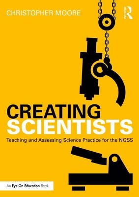 Creating Scientists: Teaching and Assessing Science Practice for the Ngss by Moore, Christopher
