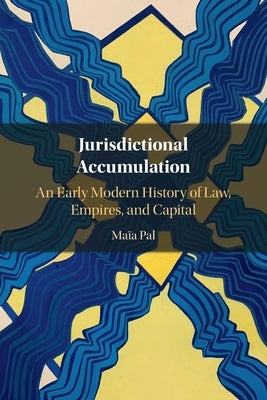 Jurisdictional Accumulation: An Early Modern History of Law, Empires, and Capital by Pal, Maïa