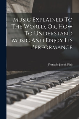 Music Explained To The World, Or, How To Understand Music And Enjoy Its Performance by Fétis, François-Joseph