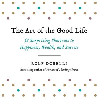 The Art of the Good Life: 52 Surprising Shortcuts to Happiness, Wealth, and Success by Dobelli, Rolf