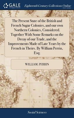The Present State of the British and French Sugar Colonies, and our own Northern Colonies, Considered. Together With Some Remarks on the Decay of our by Perrin, William