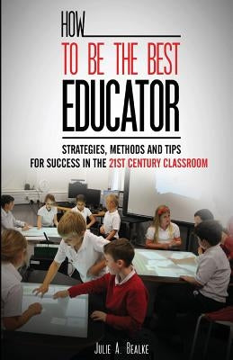 How to be the Best Educator: Strategies, Methods and Tips for Success in the 21st Century Classroom by Bealke, Julie a.
