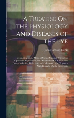 A Treatise On the Physiology and Diseases of the Eye: Containing a New Mode of Curing Cataract Without an Operation; Experiments and Observations On V by Curtis, John Harrison